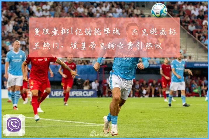 曼联豪掷1亿镑抢锋线❗杰克逊成标王热门,埃基蒂克转会费引热议