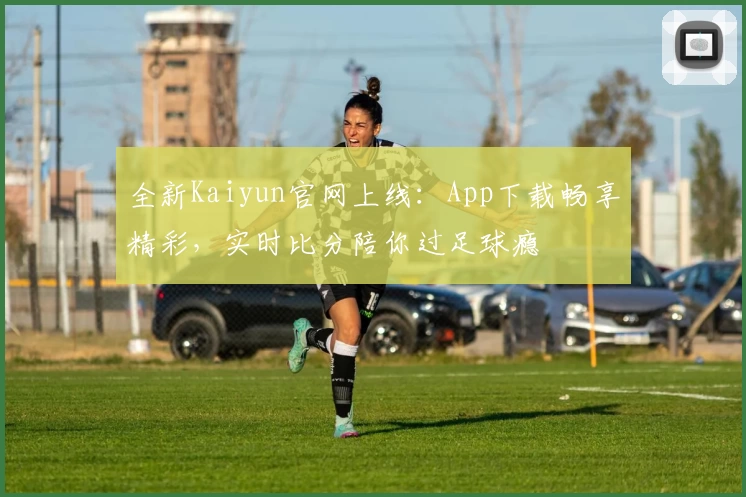 全新Kaiyun官网上线：App下载畅享精彩，实时比分陪你过足球瘾