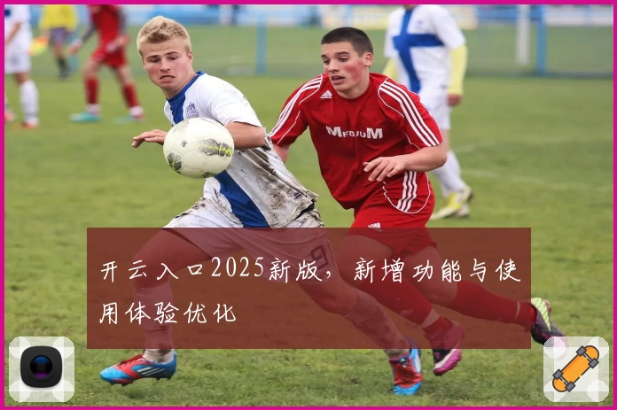 开云入口2025新版，新增功能与使用体验优化