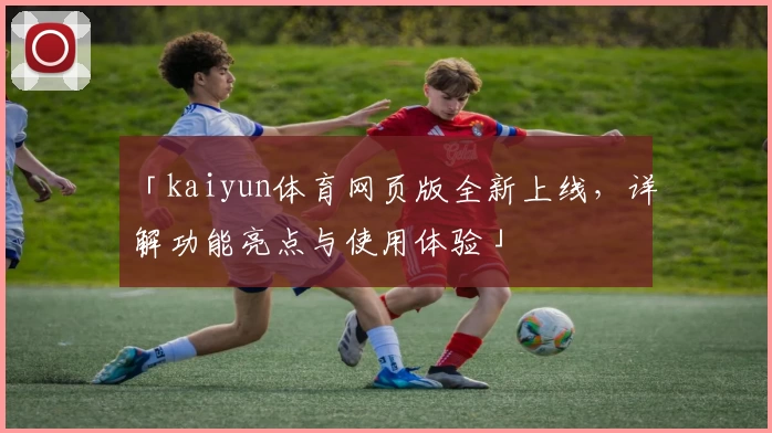 「kaiyun体育网页版全新上线，详解功能亮点与使用体验」