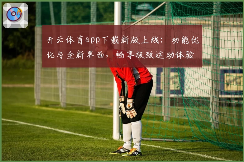 开云体育app下载新版上线：功能优化与全新界面，畅享极致运动体验