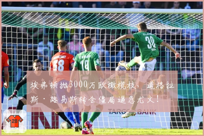 埃弗顿抛3000万欧橄榄枝，道格拉斯·路易斯转会僵局逼急尤文！