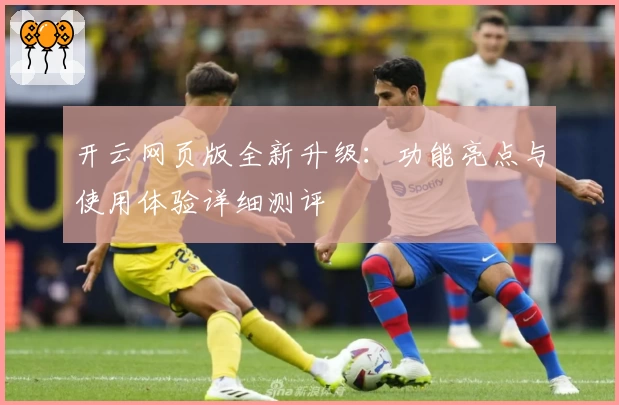 开云网页版全新升级：功能亮点与使用体验详细测评