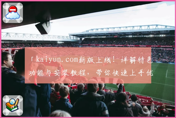 「kaiyun.com新版上线！详解特色功能与安装教程，带你快速上手优质体验」