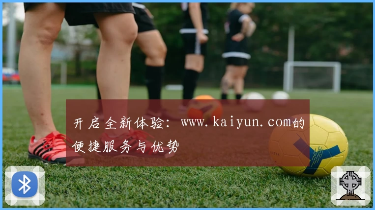 开启全新体验：www.kaiyun.com的便捷服务与优势