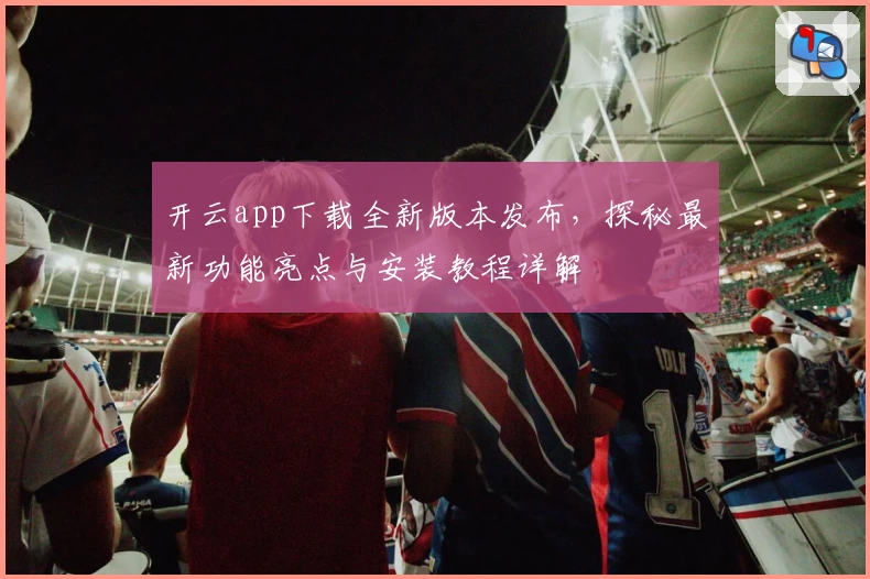 开云app下载全新版本发布，探秘最新功能亮点与安装教程详解