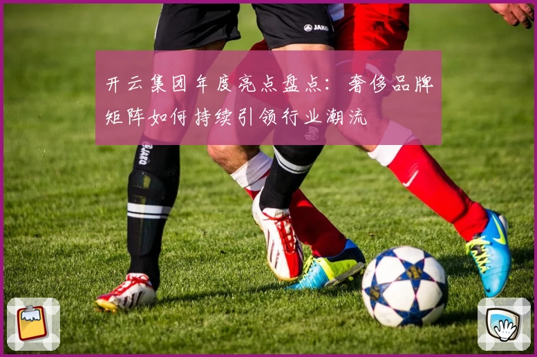 开云集团年度亮点盘点：奢侈品牌矩阵如何持续引领行业潮流