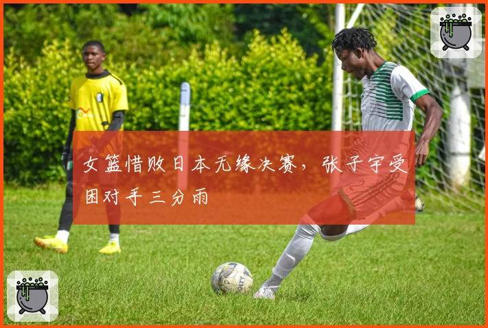 女篮惜败日本无缘决赛，张子宇受困对手三分雨