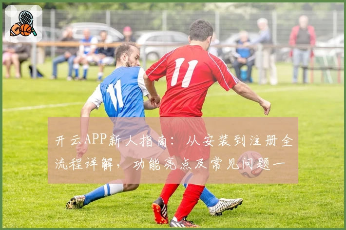 开云APP新人指南：从安装到注册全流程详解，功能亮点及常见问题一文搞定