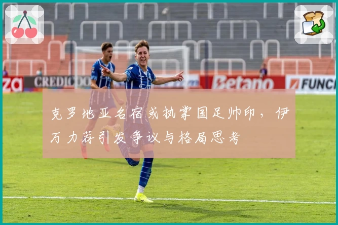 克罗地亚名宿或执掌国足帅印,伊万力荐引发争议与格局思考