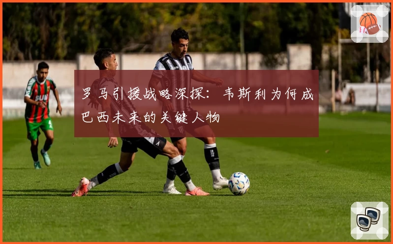 罗马引援战略深探:韦斯利为何成巴西未来的关键人物