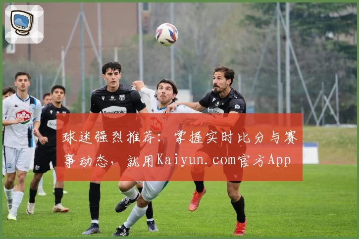 球迷强烈推荐：掌握实时比分与赛事动态，就用Kaiyun.com官方App