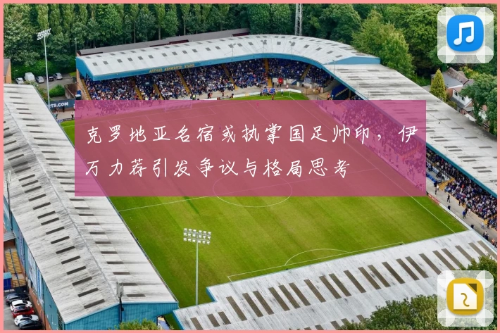 克罗地亚名宿或执掌国足帅印，伊万力荐引发争议与格局思考