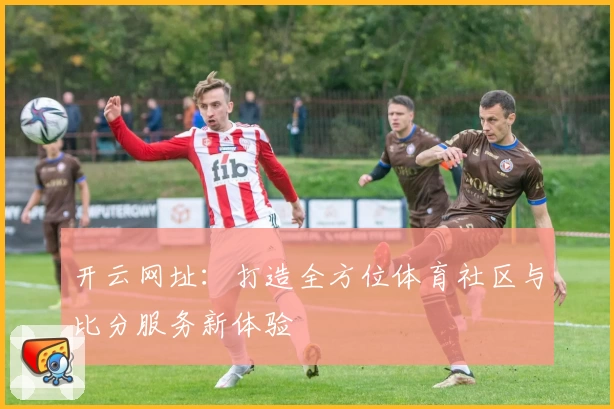 开云网址：打造全方位体育社区与比分服务新体验