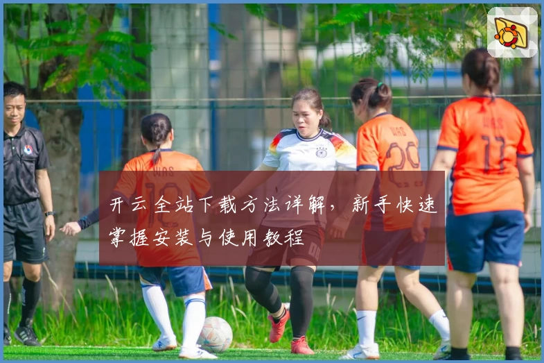 开云全站下载方法详解，新手快速掌握安装与使用教程