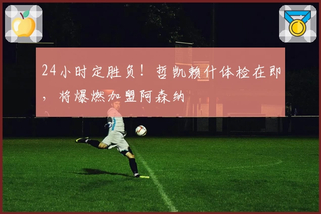 24小时定胜负！哲凯赖什体检在即，将爆燃加盟阿森纳